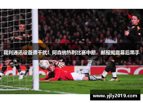 裁判通讯设备遭干扰！阿森纳热刺比赛中断，邮报揭露幕后黑手